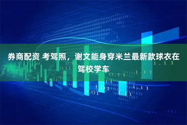 券商配资 考驾照，谢文能身穿米兰最新款球衣在驾校学车