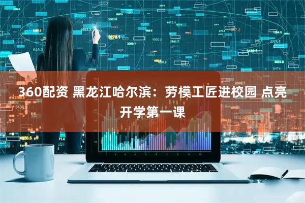 360配资 黑龙江哈尔滨：劳模工匠进校园&#32;点亮开学第一课