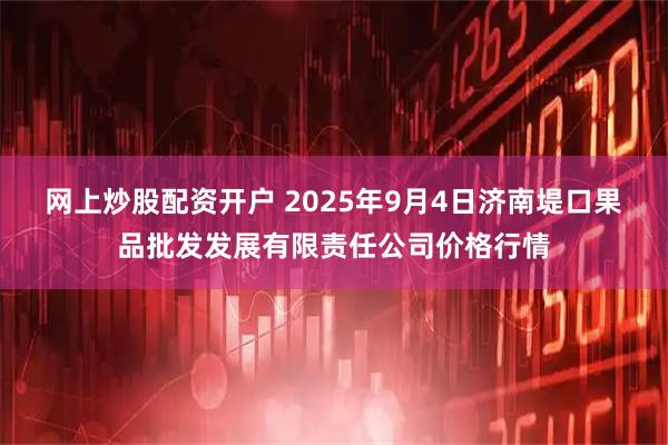 网上炒股配资开户 2025年9月4日济南堤口果品批发发展有限责任公司价格行情