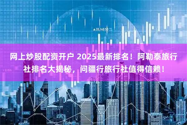 网上炒股配资开户 2025最新排名！阿勒泰旅行社排名大揭秘，问疆行旅行社值得信赖！