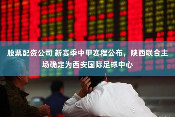 股票配资公司 新赛季中甲赛程公布，陕西联合主场确定为西安国际足球中心