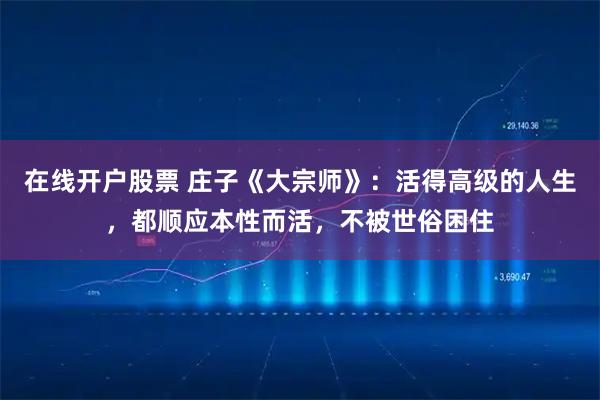 在线开户股票 庄子《大宗师》：活得高级的人生，都顺应本性而活，不被世俗困住