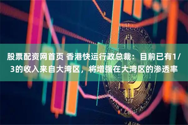 股票配资网首页 香港快运行政总裁：目前已有1/3的收入来自大湾区，将增强在大湾区的渗透率