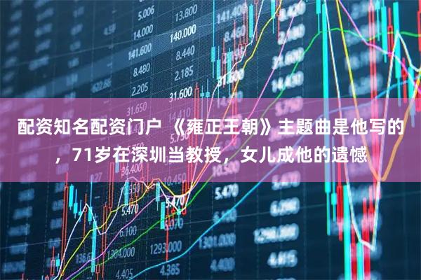 配资知名配资门户 《雍正王朝》主题曲是他写的，71岁在深圳当教授，女儿成他的遗憾