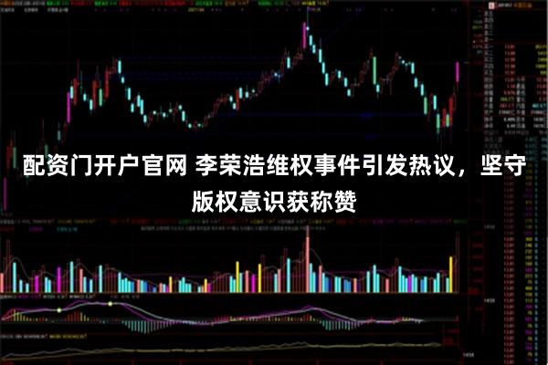 配资门开户官网 李荣浩维权事件引发热议，坚守版权意识获称赞