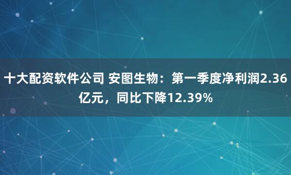 十大配资软件公司 安图生物：第一季度净利润2.36亿元，同比下降12.39%