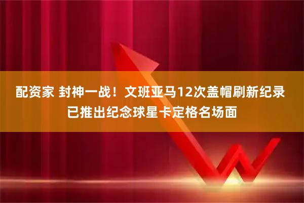 配资家 封神一战！文班亚马12次盖帽刷新纪录 已推出纪念球星卡定格名场面